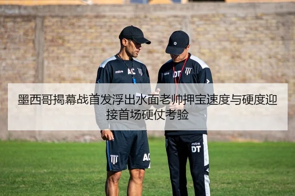 墨西哥揭幕战首发浮出水面老帅押宝速度与硬度迎接首场硬仗考验